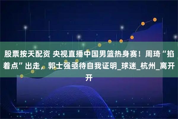 股票按天配资 央视直播中国男篮热身赛！周琦“掐着点”出走，郭士强亟待自我证明_球迷_杭州_离开