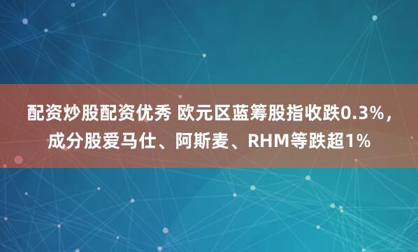 配资炒股配资优秀 欧元区蓝筹股指收跌0.3%，成分股爱马仕、阿斯麦、RHM等跌超1%