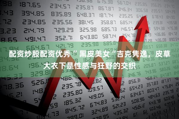 配资炒股配资优秀 ”黑皮美女“吉克隽逸，皮草大衣下是性感与狂野的交织
