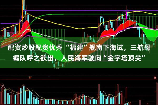 配资炒股配资优秀 “福建”舰南下海试，三航母编队呼之欲出，人民海军驶向“金字塔顶尖”