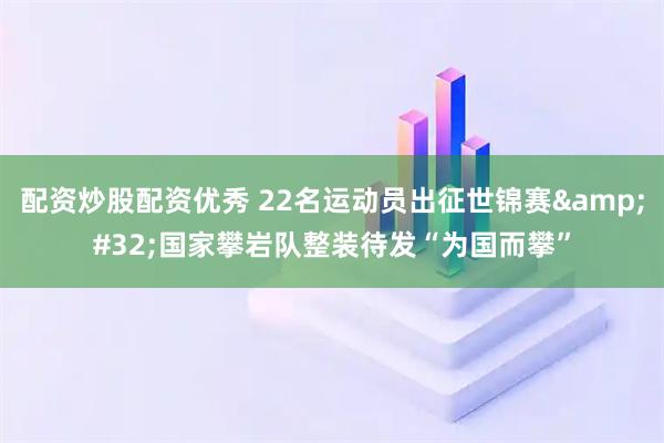 配资炒股配资优秀 22名运动员出征世锦赛&#32;国家攀岩队整装待发“为国而攀”