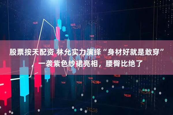 股票按天配资 林允实力演绎“身材好就是敢穿”，一袭紫色纱裙亮相，腰臀比绝了