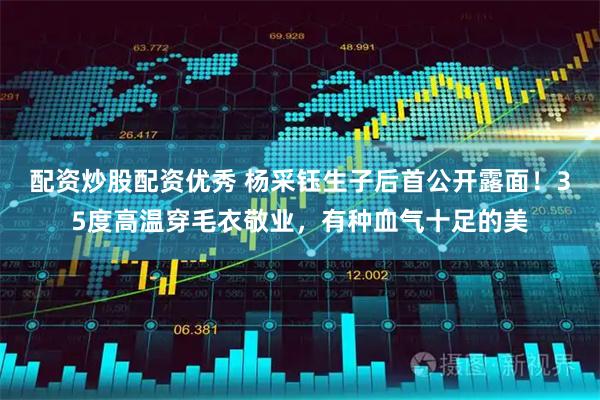 配资炒股配资优秀 杨采钰生子后首公开露面！35度高温穿毛衣敬业，有种血气十足的美