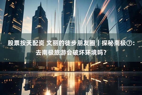 股票按天配资 文丽的徒步朋友圈｜探秘南极⑦：去南极旅游会破坏环境吗？