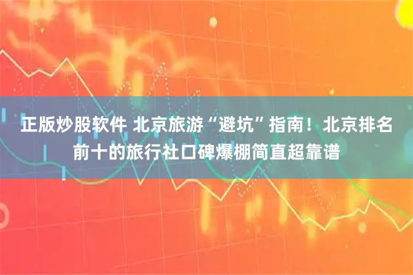 正版炒股软件 北京旅游“避坑”指南！北京排名前十的旅行社口碑爆棚简直超靠谱