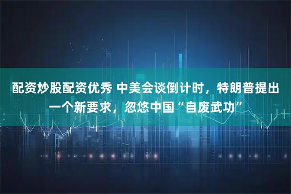 配资炒股配资优秀 中美会谈倒计时,特朗普提出一个新要求,忽悠中国“自废武功”