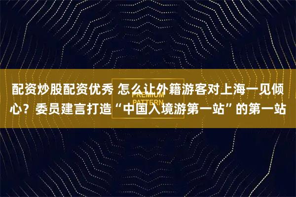 配资炒股配资优秀 怎么让外籍游客对上海一见倾心？委员建言打造“中国入境游第一站”的第一站