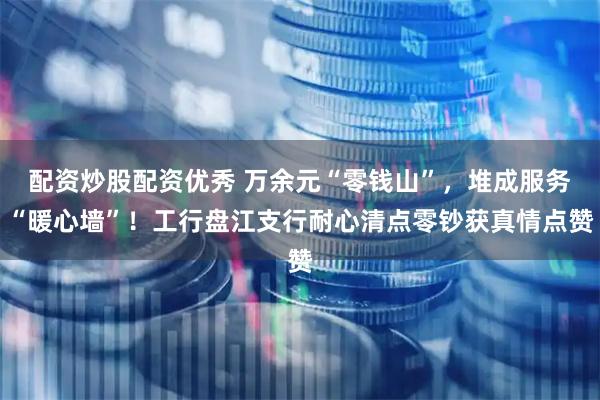 配资炒股配资优秀 万余元“零钱山”，堆成服务“暖心墙”！工行盘江支行耐心清点零钞获真情点赞