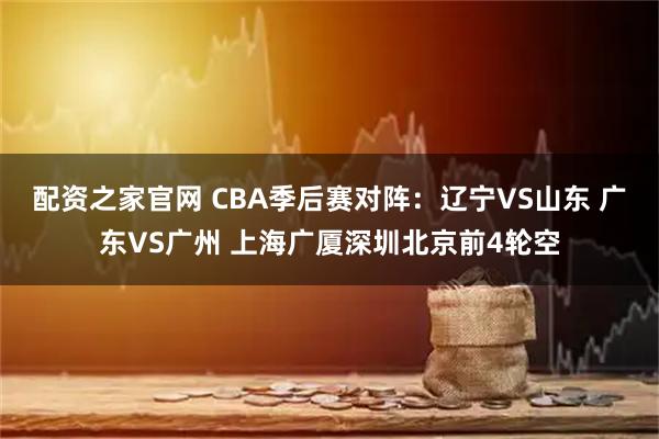 配资之家官网 CBA季后赛对阵：辽宁VS山东 广东VS广州 上海广厦深圳北京前4轮空