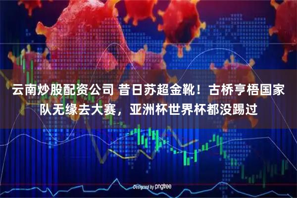 云南炒股配资公司 昔日苏超金靴！古桥亨梧国家队无缘去大赛，亚洲杯世界杯都没踢过