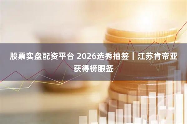 股票实盘配资平台 2026选秀抽签｜江苏肯帝亚获得榜眼签