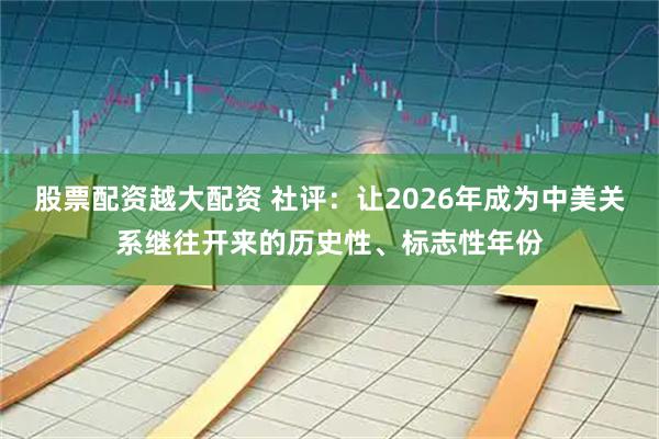 股票配资越大配资 社评：让2026年成为中美关系继往开来的历史性、标志性年份