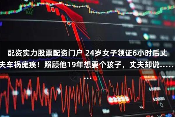 配资实力股票配资门户 24岁女子领证6小时后丈夫车祸瘫痪！照顾他19年想要个孩子，丈夫却说……