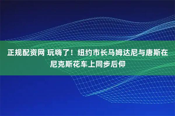 正规配资网 玩嗨了！纽约市长马姆达尼与唐斯在尼克斯花车上同步后仰